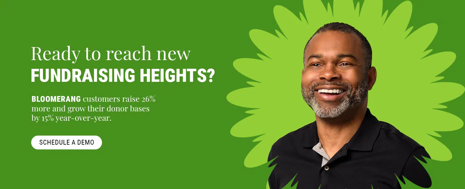 Ready to reach new fundraising heights? Bloomerang customers raise 26% more and grow their donor bases by 15% year-over-year. Get a demo.