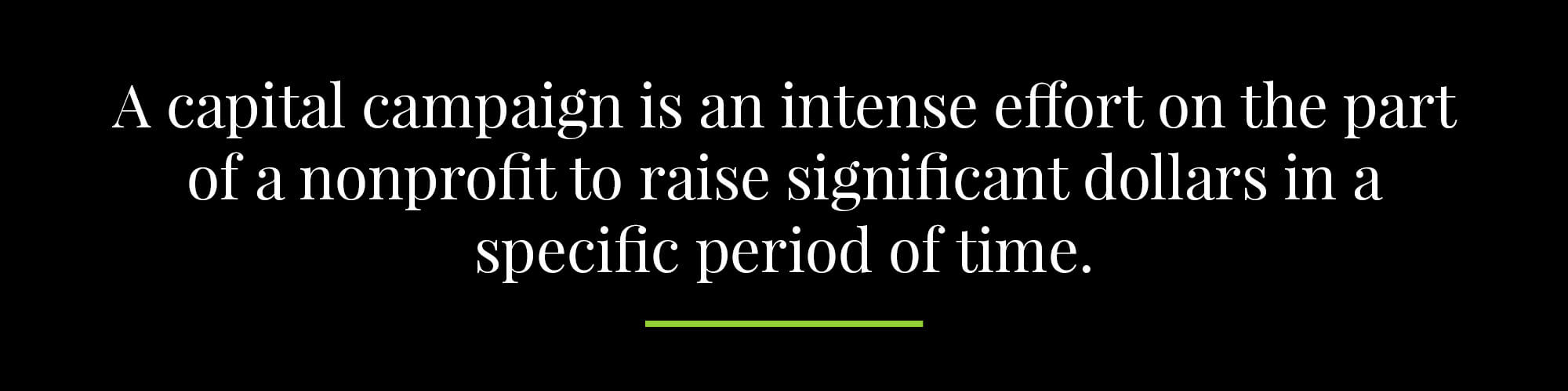 A capital campaign is an intense effort on the part of a nonprofit to raise significant dollars in a specific period of time. 