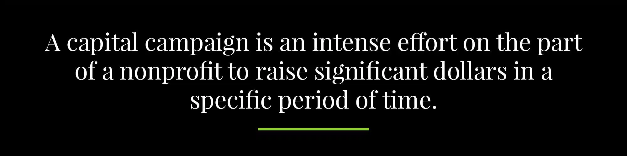 A capital campaign is an intense effort on the part of a nonprofit to raise significant dollars in a specific period of time. 
