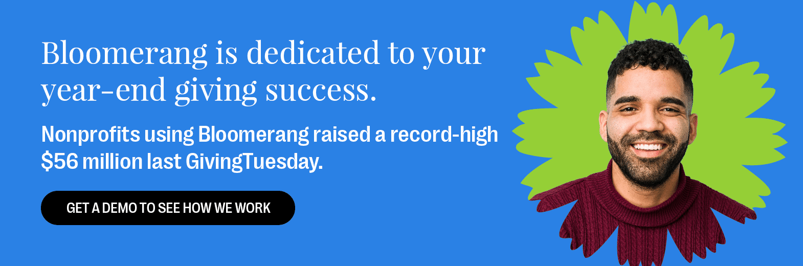 Bloomerang is your year-end giving partner for success. Nonprofits using Bloomerang raised a record-high $56 million last GivingTuesday. Get a Demo to See How We Work