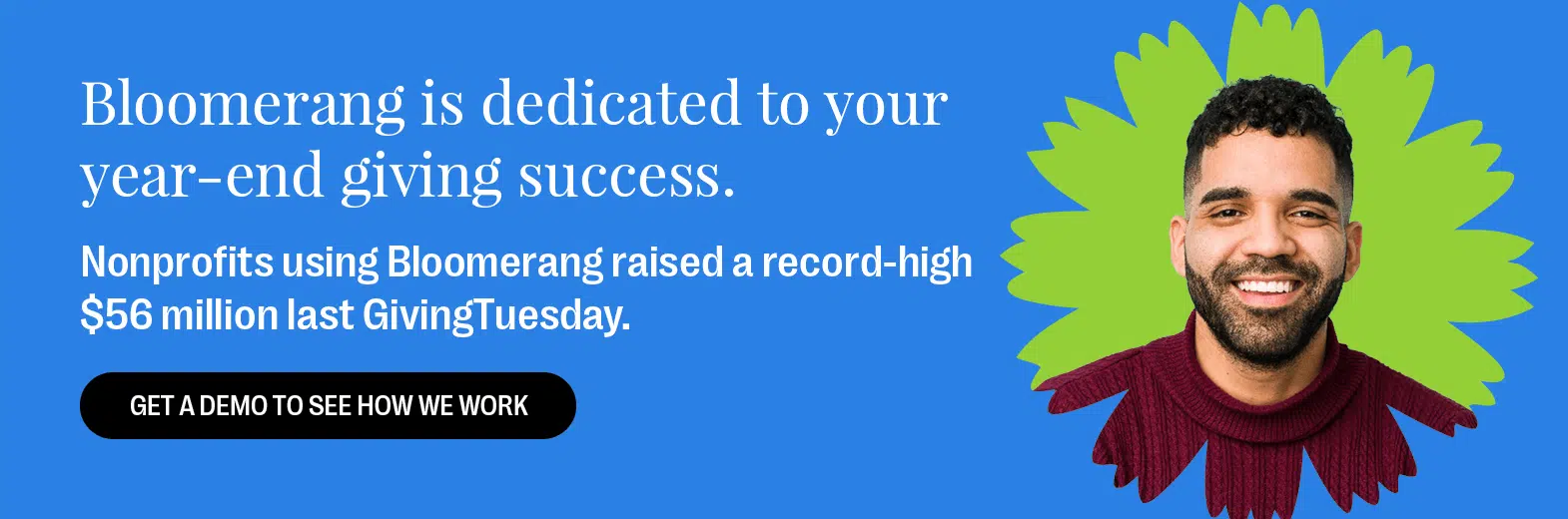 Bloomerang is your year-end giving partner for success. Nonprofits using Bloomerang raised a record-high $56 million last GivingTuesday. Get a Demo to See How We Work