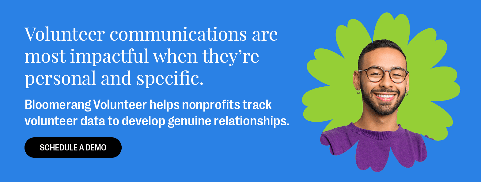 Volunteer communications are most impactful when they’re personal and specific. Bloomerang Volunteer helps nonprofits track volunteer data to develop genuine relationships. Schedule a demo. 