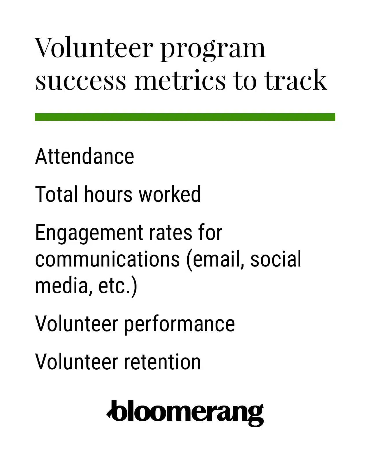 Volunteer program success metrics to track: Attendance, Total hours worked, Engagement rates for communications (email, social media, etc.), Volunteer performance, Volunteer retention