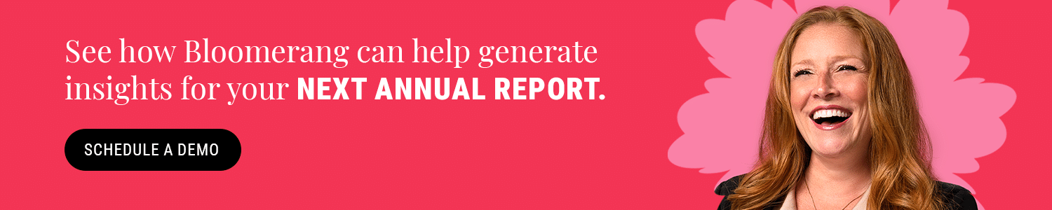 Schedule a Bloomerang demo by clicking here to see how our donor management platform can help generate insights for your next annual report. 