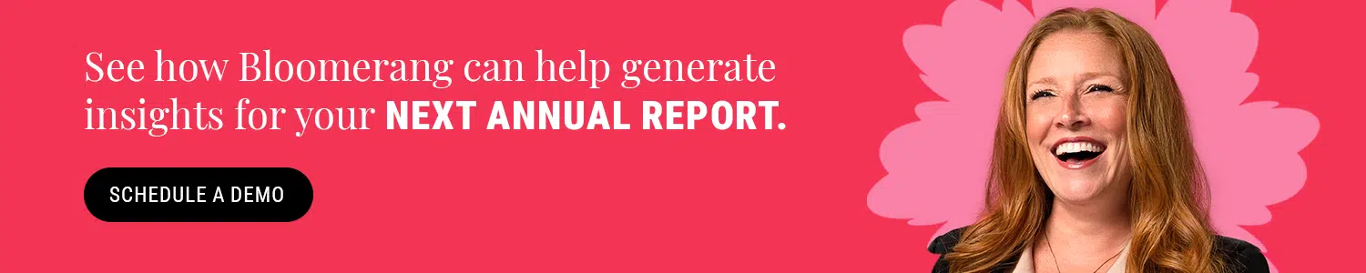 Schedule a Bloomerang demo by clicking here to see how our donor management platform can help generate insights for your next annual report. 