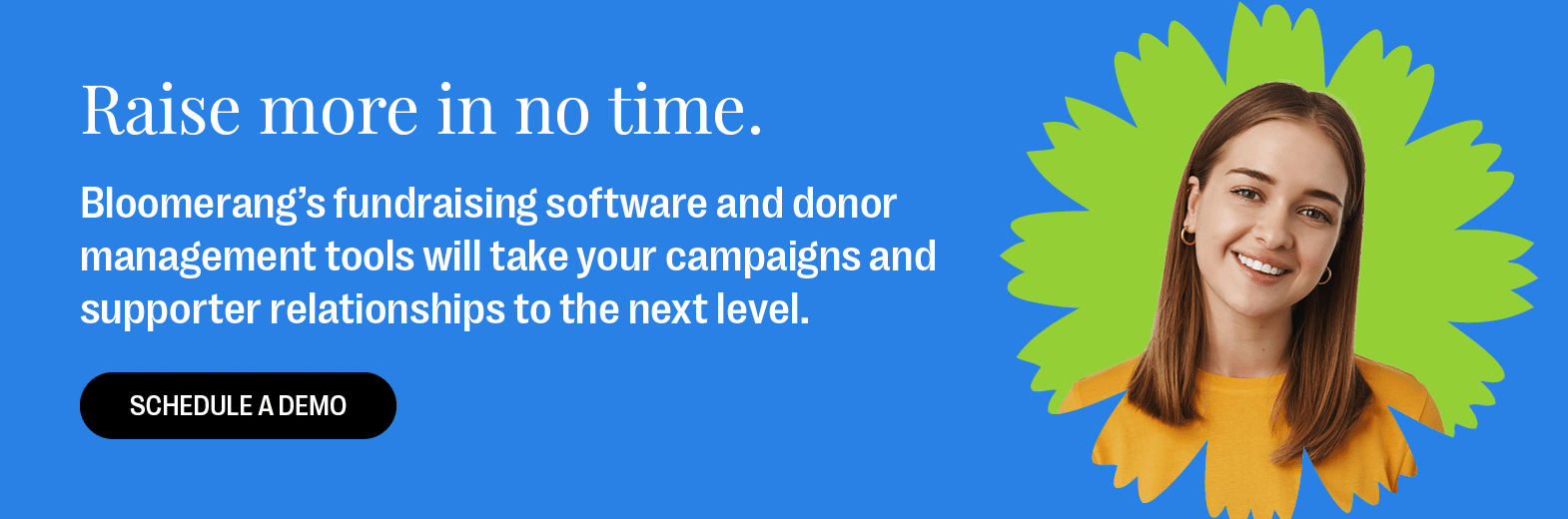 Raise more in no time. Bloomerang’s fundraising software and donor management tools will take your campaigns and supporter relationships to the next level. Schedule a demo.