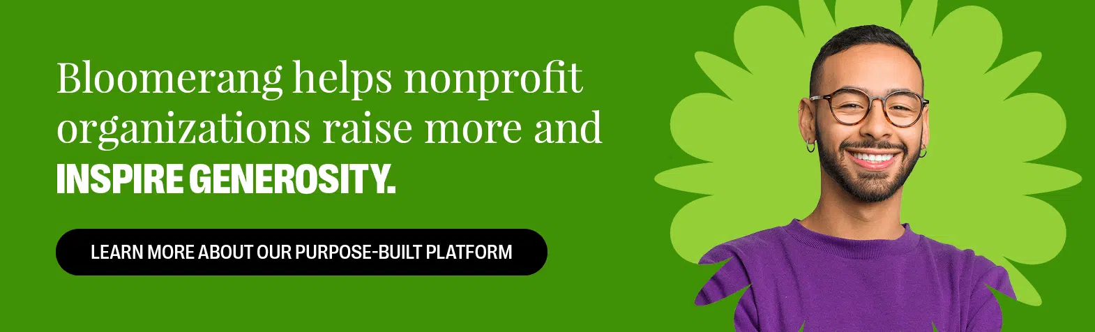 Bloomerang helps nonprofit organizations raise more and inspire generosity. Learn More About Our Purpose-Built Platform