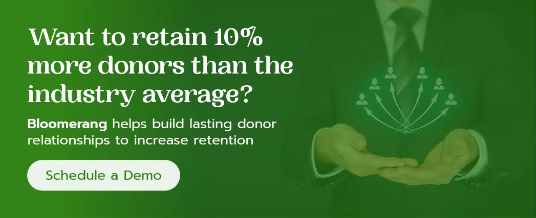 Want to retain 10% more donors than the industry average? Bloomerang helps build lasting donor relationships to increase retention. Schedule a demo.