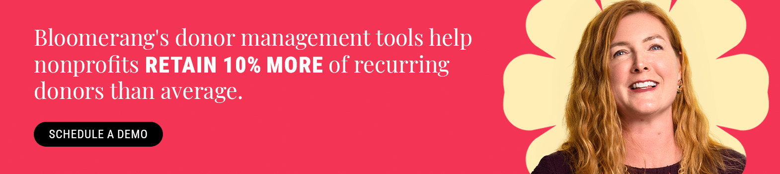 Bloomerang’s donor management tools help nonprofits retain 10% more of recurring donors than average. Schedule a demo.
