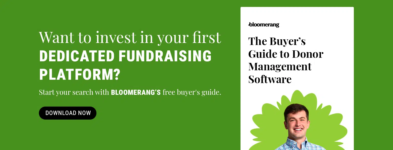 Ready to invest in your first dedicated fundraising platform? Start your search with Bloomerang’s free buyer’s guide. Download the guide here.