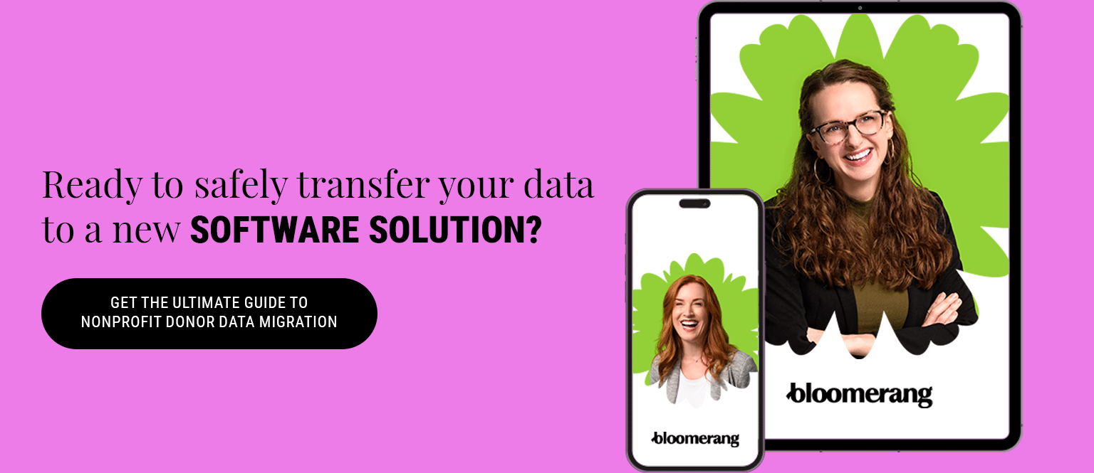 Ready to safely transfer your data to a new software solution? Get The Ultimate Guide to Nonprofit Donor Data Migration.