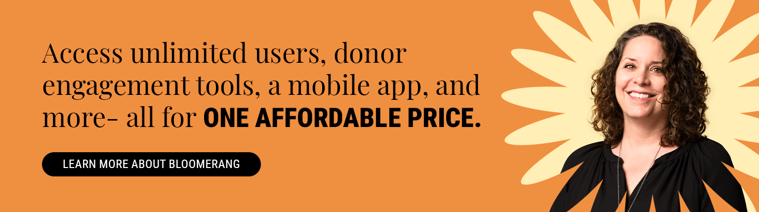 Access unlimited users, donor engagement tools, a mobile app, and more—all for one affordable price. Learn More About Bloomerang.