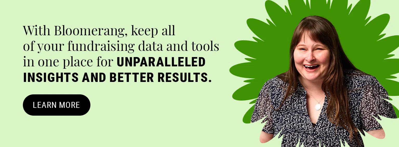 With Bloomerang, keep all of your fundraising data and tools in one place for unparalleled insights and better results.