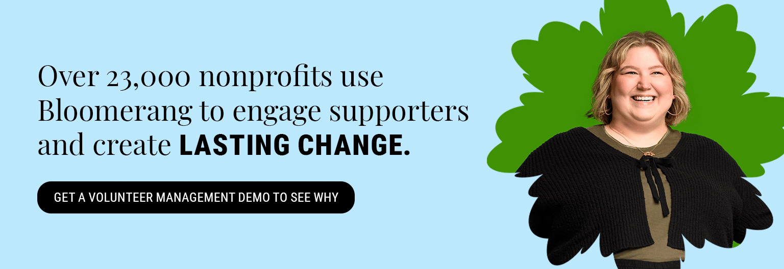 Over 23,000 nonprofits use Bloomerang to engage supporters and create lasting change. Get a volunteer management demo here to see why.