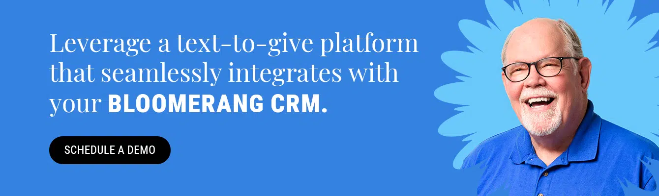 Leverage a text-to-give platform that’s seamlessly integrated with your Bloomerang CRM. Schedule a demo here.