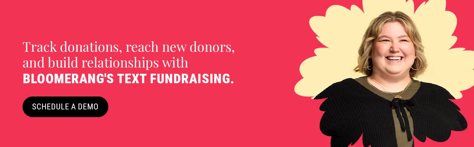 Track donations, reach new donors, and build relationships with Bloomerang's text fundraising. Click here to schedule a demo. 