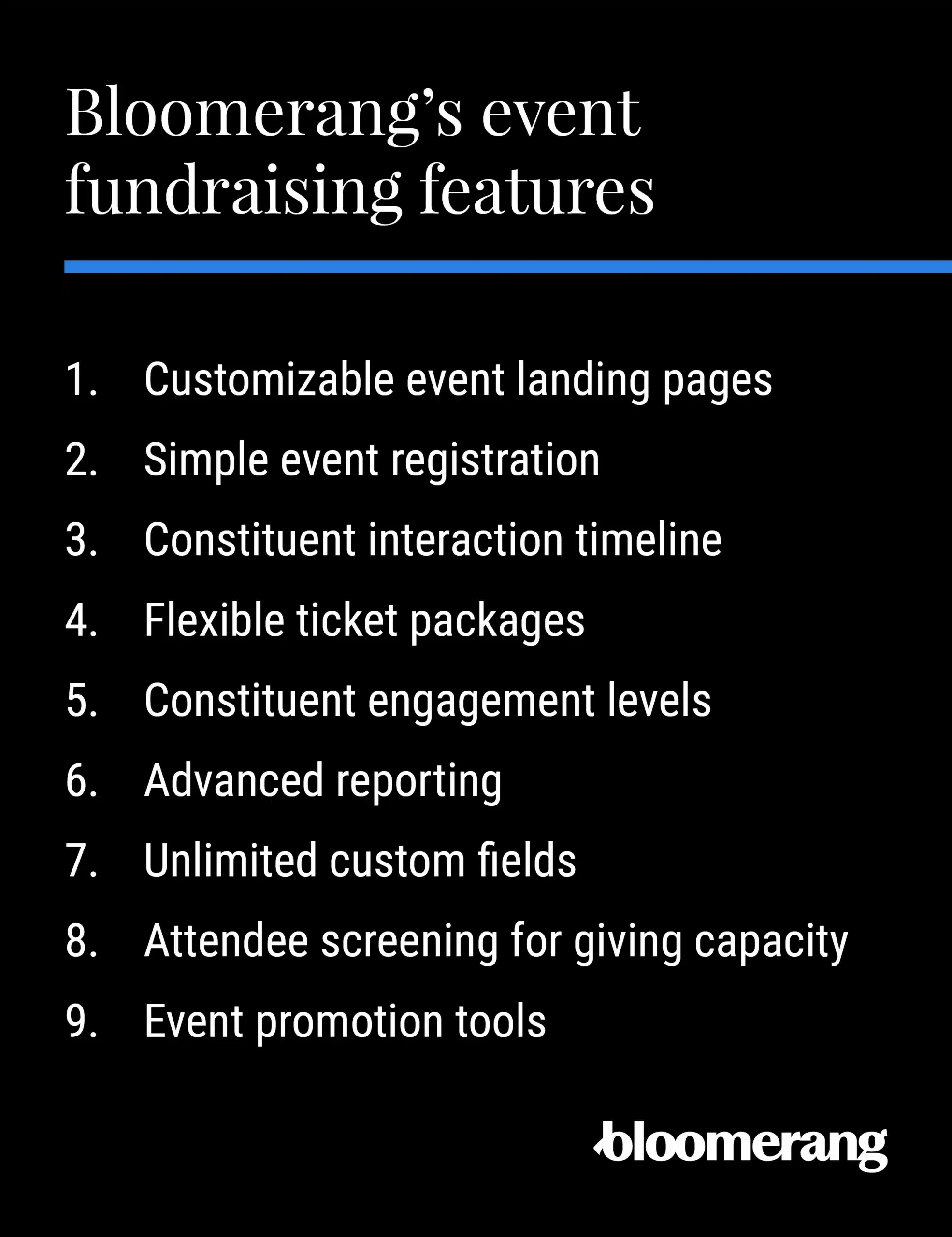 Bloomerang’s event fundraising features: customizable event landing pages, Simple event registration, Constituent interaction timeline, Flexible ticket packages, Constituent engagement levels, Advanced reporting, Unlimited custom fields, Attendee screening for giving capacity, Event promotion tools