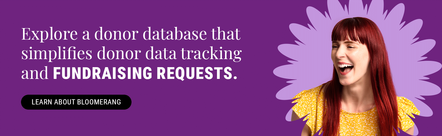 Explore a donor database that makes tracking donor information and making informed fundraising requests simple. Learn About Bloomerang.