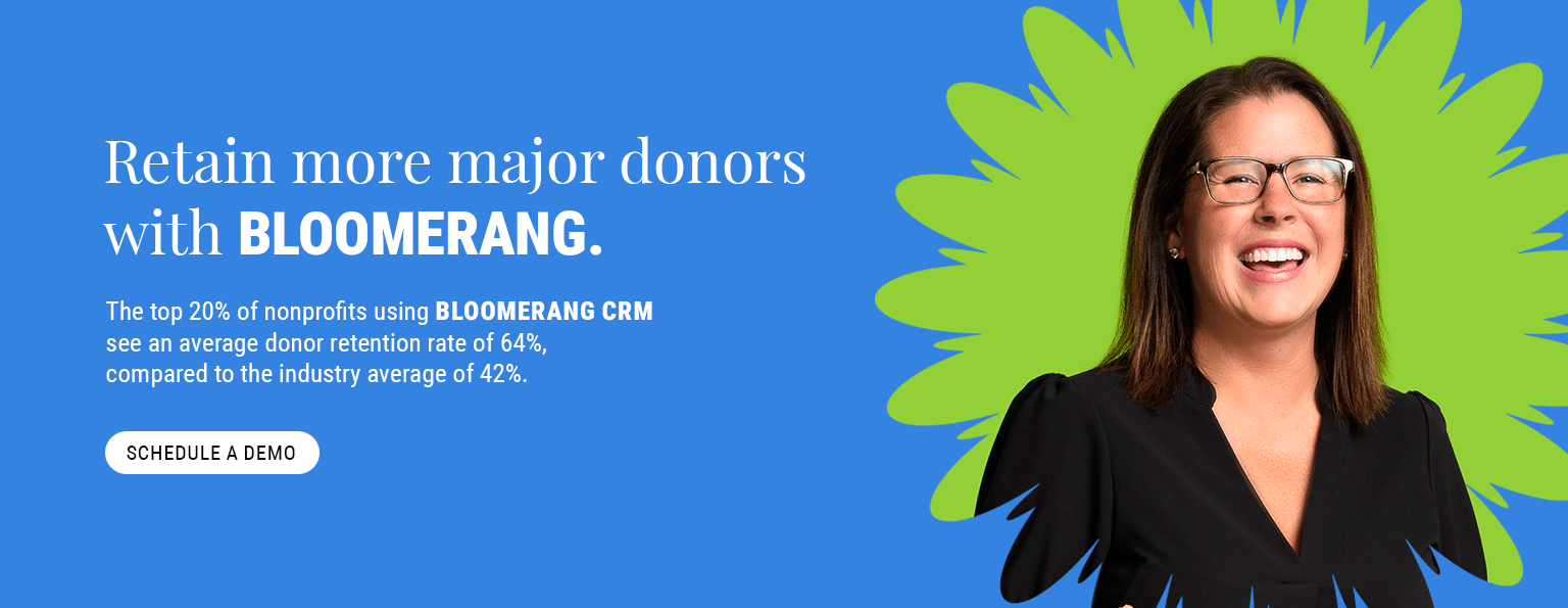 Retain more major donors with Bloomerang. The top 20% of nonprofits using Bloomerang CRM see an average donor retention rate of 64%, compared to the industry average of 42%. Schedule a demo.