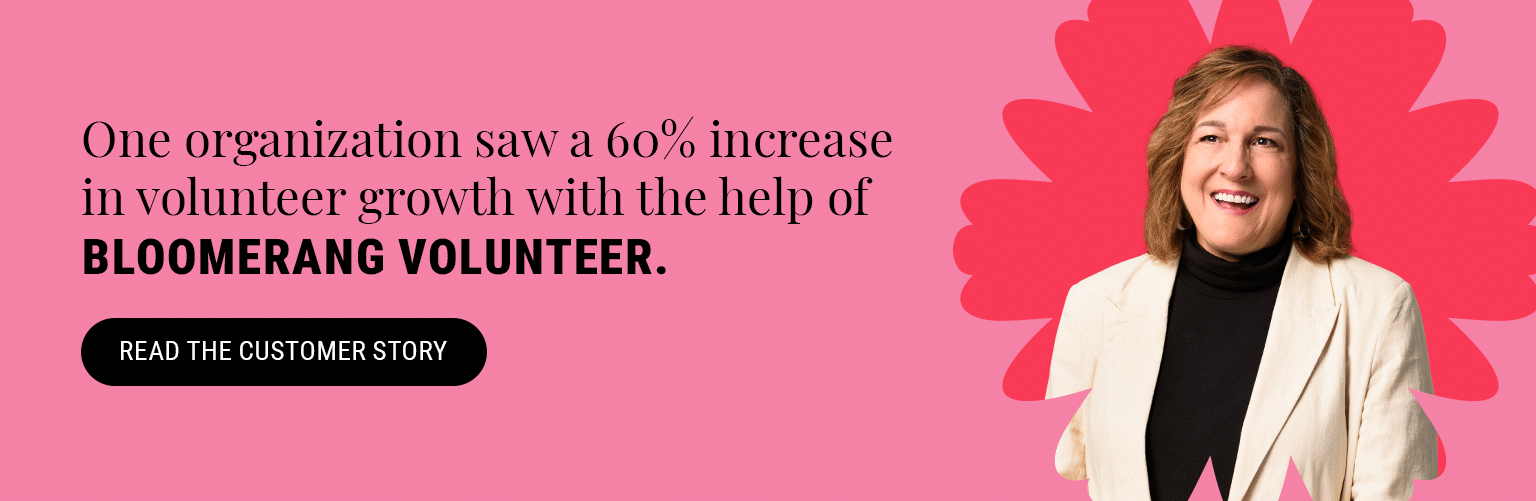 One organization saw a 60% increase in volunteer growth with the help of Bloomerang Volunteer. Read the customer story here. 