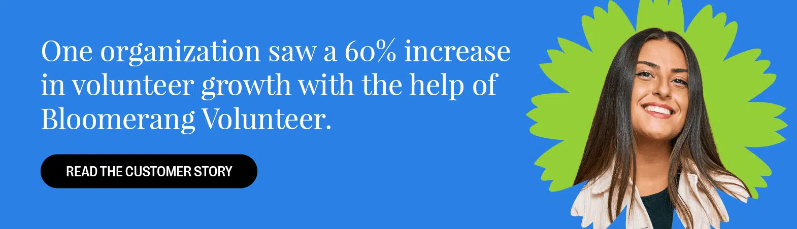 One organization saw a 60% increase in volunteer growth with the help of Bloomerang Volunteer. Read the customer story here.