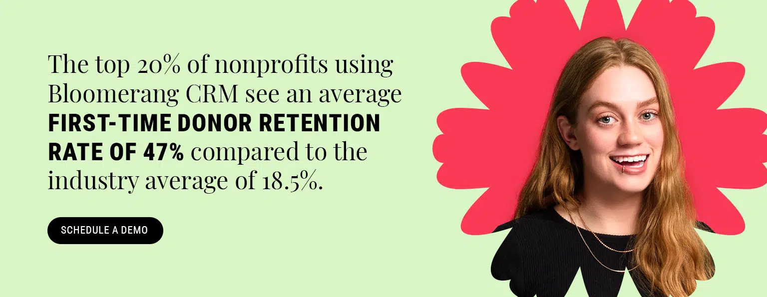 The top 20% of nonprofits using Bloomerang CRM see an average first-time donor retention rate of 47% compared to the industry average of 18.5%. Schedule a demo here.