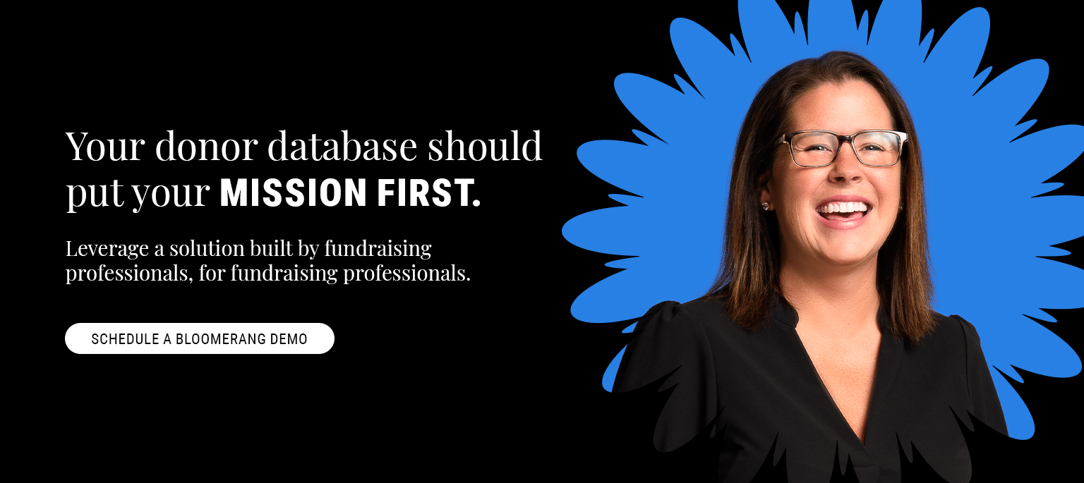 Your donor database should put your mission first. Leverage a donor database solution built by fundraising professionals, for fundraising professionals. Schedule a Bloomerang demo.