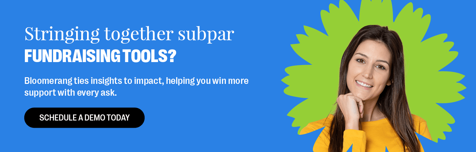 Stringing together subpar fundraising tools? Bloomerang ties insights to impact, helping you win more support with every ask. Schedule a Demo Today