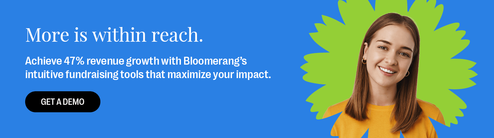More is within reach. Achieve 47% revenue growth with Bloomerang’s intuitive fundraising tools that maximize your impact. Get a Demo