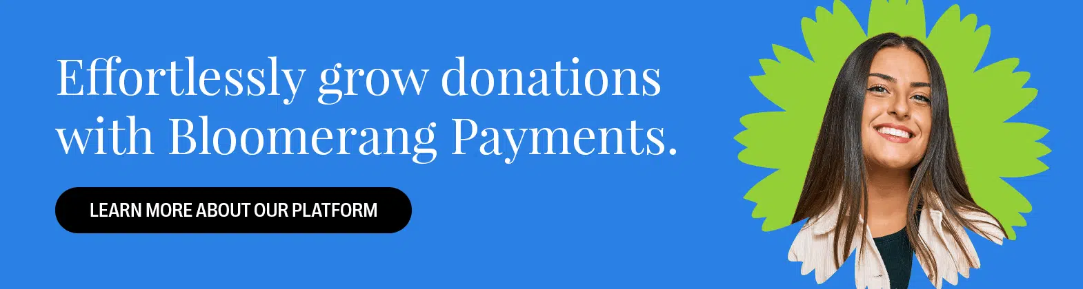 Effortlessly grow donations with Bloomerang Payments. Learn More About Our Platform