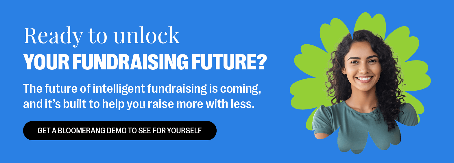Ready to unlock your fundraising future? The future of intelligent fundraising is coming, and it's built to help you raise more with less. Get a Bloomerang demo to see for yourself.