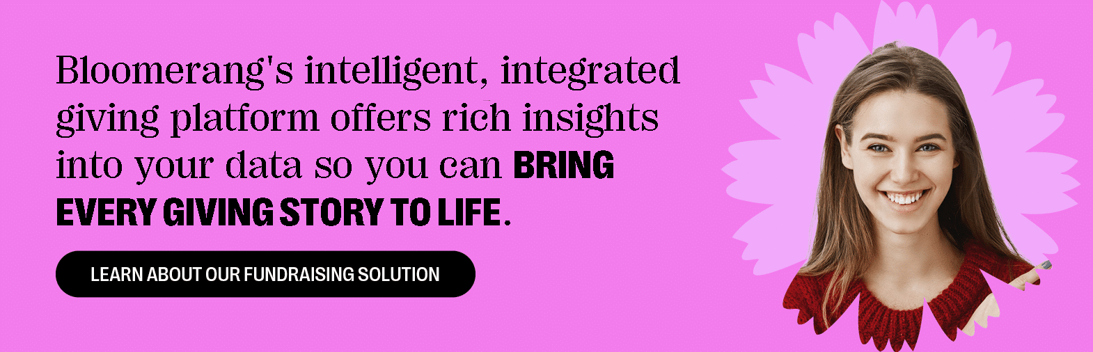  Bloomerang combines intelligent AI insights with powerful tools to bring every giving story to life. Learn about our fundraising solution