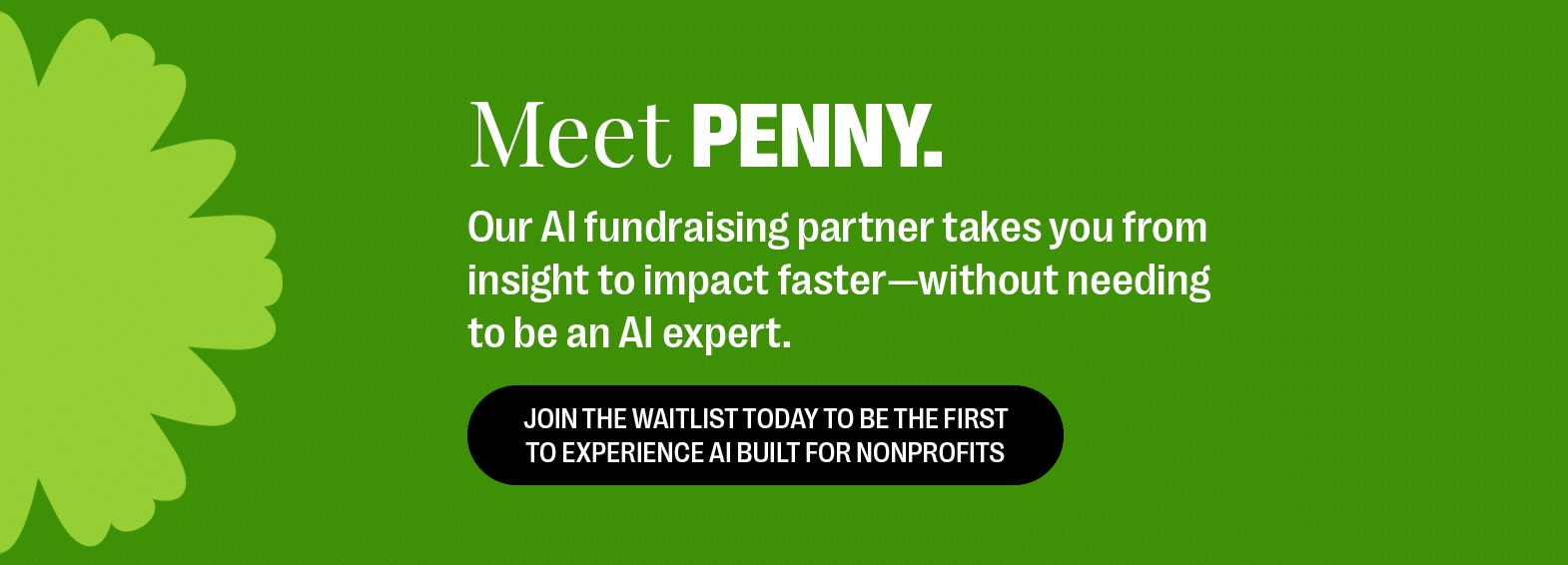 Meet Penny. Our AI fundraising partner takes you from insight to impact faster—without needing to be an AI expert. Join the waitlist today to be the first to experience AI built for nonprofits.